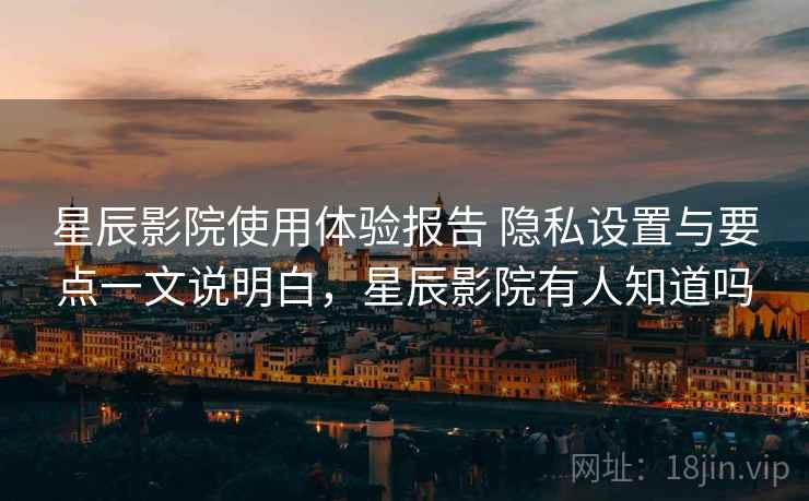 星辰影院使用体验报告 隐私设置与要点一文说明白，星辰影院有人知道吗