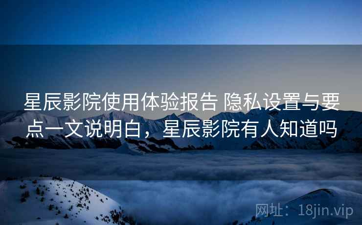 星辰影院使用体验报告 隐私设置与要点一文说明白，星辰影院有人知道吗