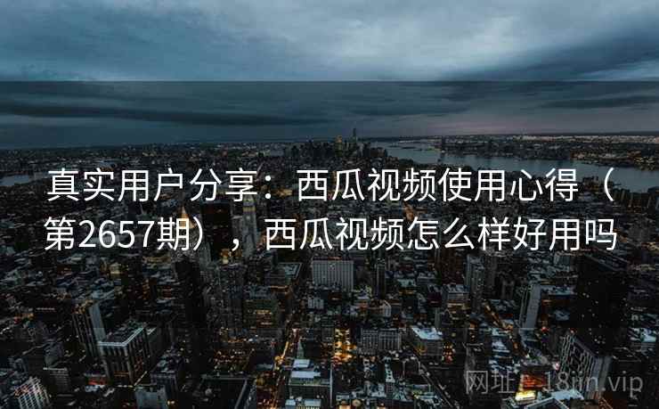 真实用户分享:西瓜视频使用心得(第2657期),西瓜视频怎么样好用吗 真实用户分享:西瓜视频使用心得(第2657期),西瓜视频怎么样好用吗