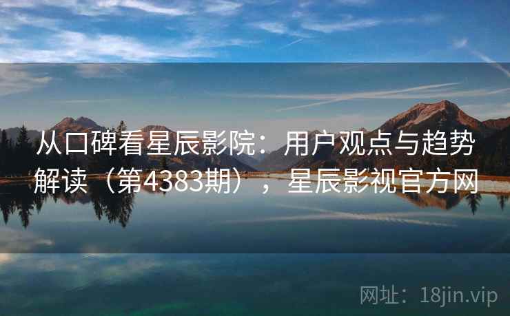 从口碑看星辰影院：用户观点与趋势解读（第4383期），星辰影视官方网