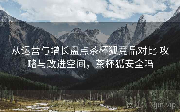 从运营与增长盘点茶杯狐竞品对比 攻略与改进空间,茶杯狐安全吗 从运营与增长盘点茶杯狐竞品对比 攻略与改进空间,茶杯狐安全吗