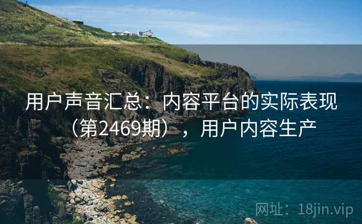 用户声音汇总:内容平台的实际表现(第2469期),用户内容生产 用户声音汇总:内容平台的实际表现(第2469期),用户内容生产