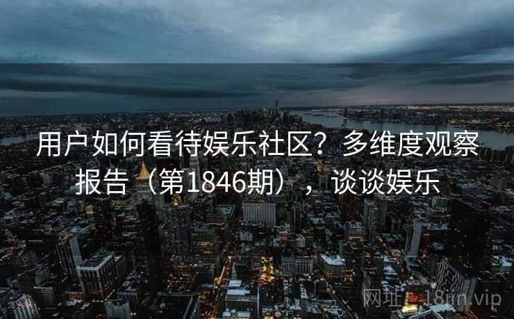 用户如何看待娱乐社区？多维度观察报告（第1846期），谈谈娱乐