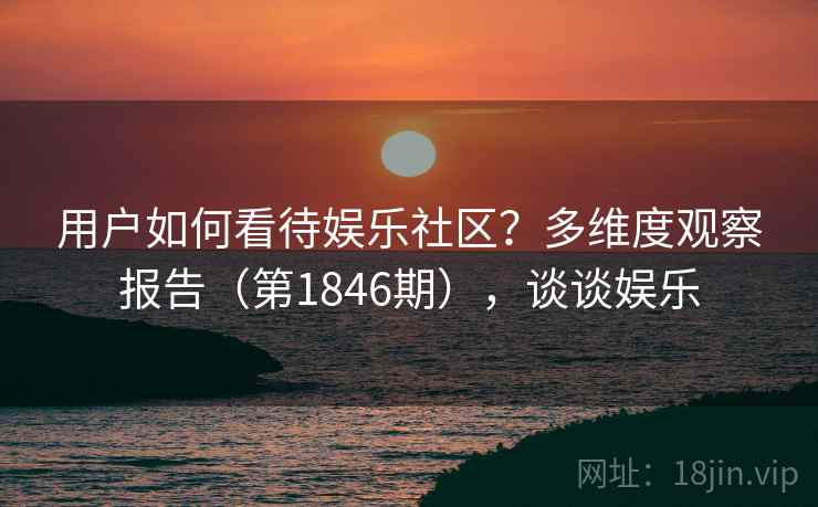 用户如何看待娱乐社区？多维度观察报告（第1846期），谈谈娱乐