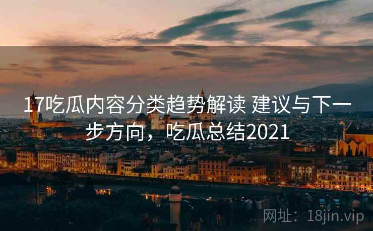 17吃瓜内容分类趋势解读 建议与下一步方向，吃瓜总结2021