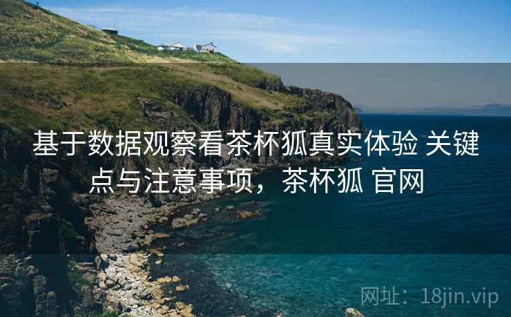 基于数据观察看茶杯狐真实体验 关键点与注意事项，茶杯狐 官网