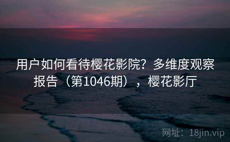 用户如何看待樱花影院？多维度观察报告（第1046期），樱花影厅