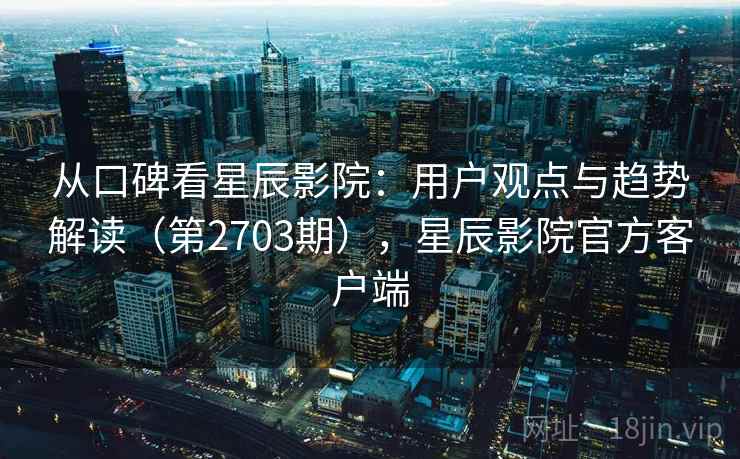 从口碑看星辰影院：用户观点与趋势解读（第2703期），星辰影院官方客户端