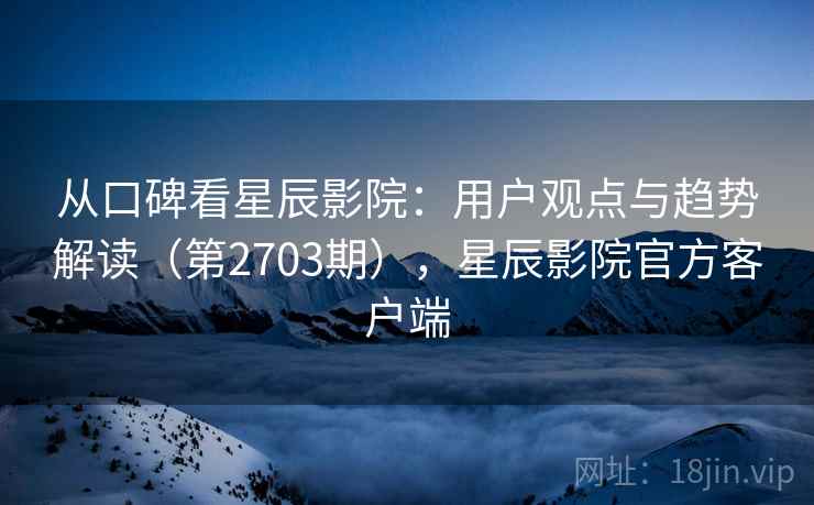 从口碑看星辰影院：用户观点与趋势解读（第2703期），星辰影院官方客户端