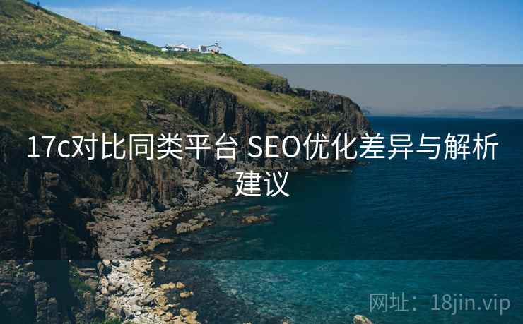 17c对比同类平台 SEO优化差异与解析建议