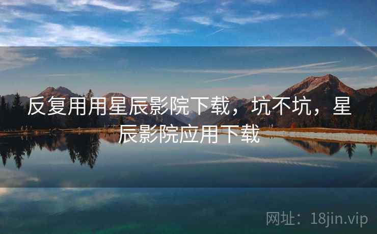 反复用用星辰影院下载，坑不坑，星辰影院应用下载