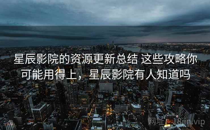 星辰影院的资源更新总结 这些攻略你可能用得上，星辰影院有人知道吗