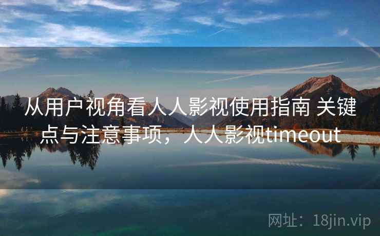 从用户视角看人人影视使用指南 关键点与注意事项，人人影视timeout