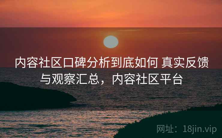 内容社区口碑分析到底如何 真实反馈与观察汇总，内容社区平台