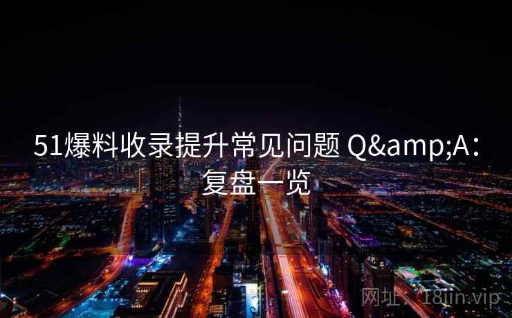 51爆料收录提升常见问题 Q&A：复盘一览