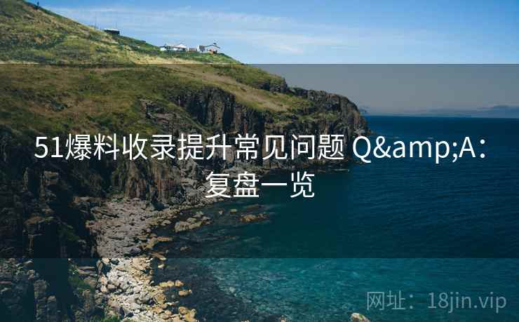 51爆料收录提升常见问题 Q&A：复盘一览