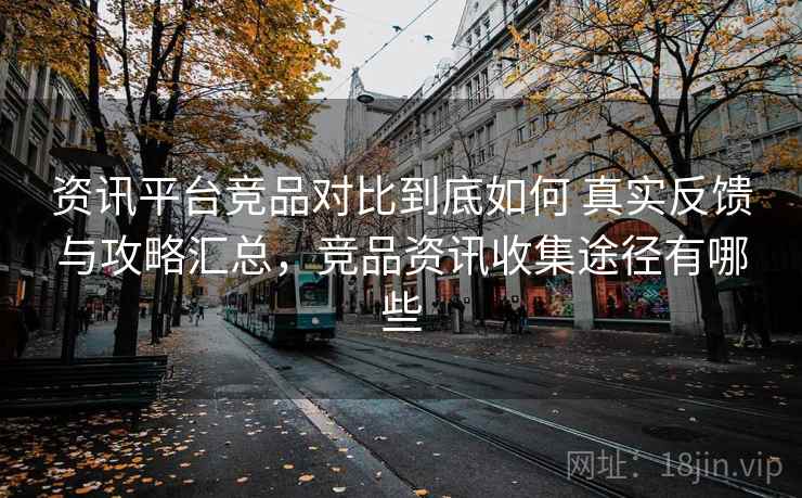 资讯平台竞品对比到底如何 真实反馈与攻略汇总，竞品资讯收集途径有哪些
