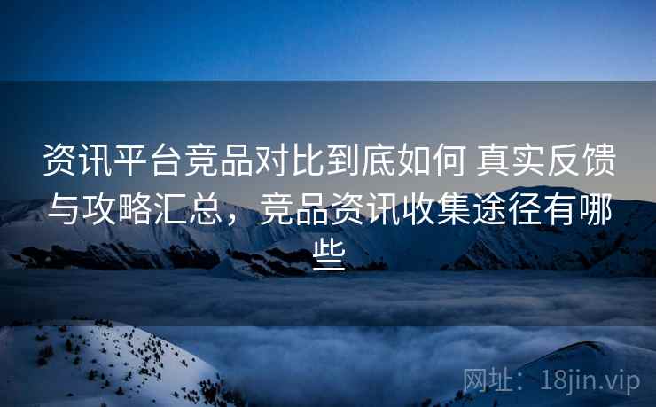 资讯平台竞品对比到底如何 真实反馈与攻略汇总，竞品资讯收集途径有哪些