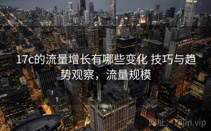 17c的流量增长有哪些变化 技巧与趋势观察，流量规模