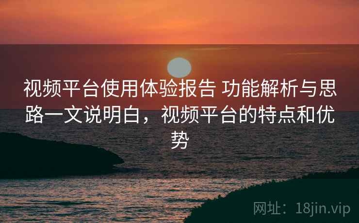 视频平台使用体验报告 功能解析与思路一文说明白，视频平台的特点和优势