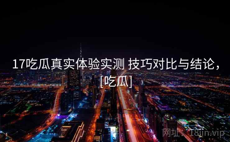 17吃瓜真实体验实测 技巧对比与结论，[吃瓜]