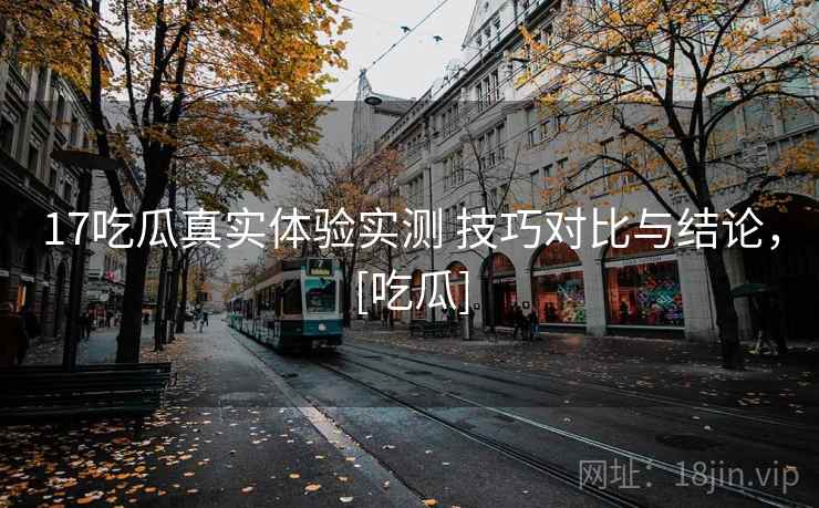 17吃瓜真实体验实测 技巧对比与结论，[吃瓜]