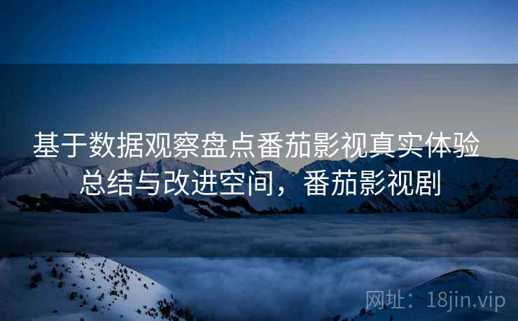基于数据观察盘点番茄影视真实体验 总结与改进空间，番茄影视剧