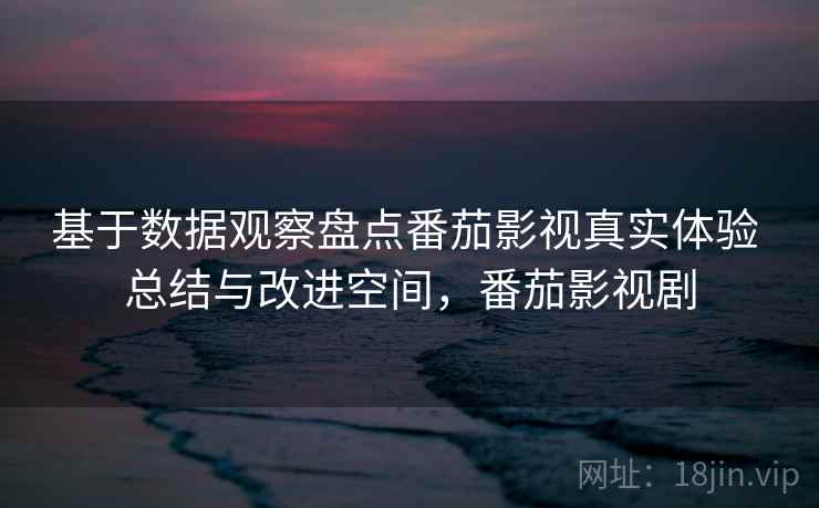 基于数据观察盘点番茄影视真实体验 总结与改进空间，番茄影视剧
