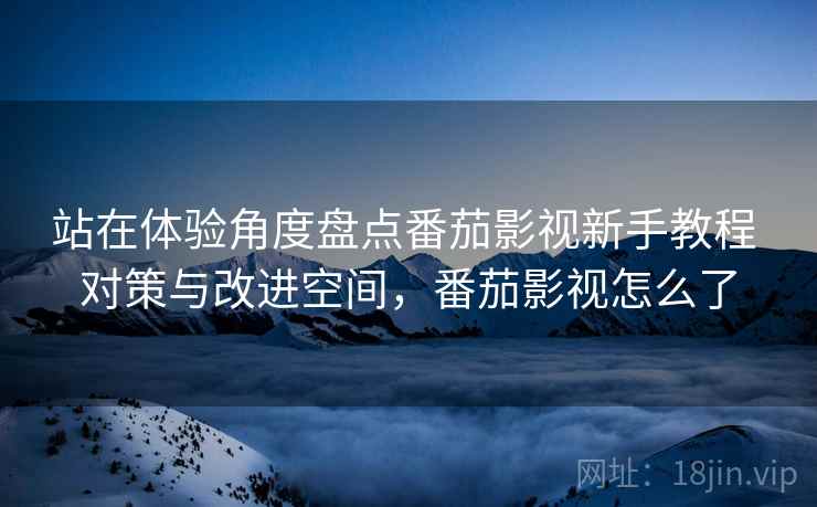 站在体验角度盘点番茄影视新手教程 对策与改进空间，番茄影视怎么了
