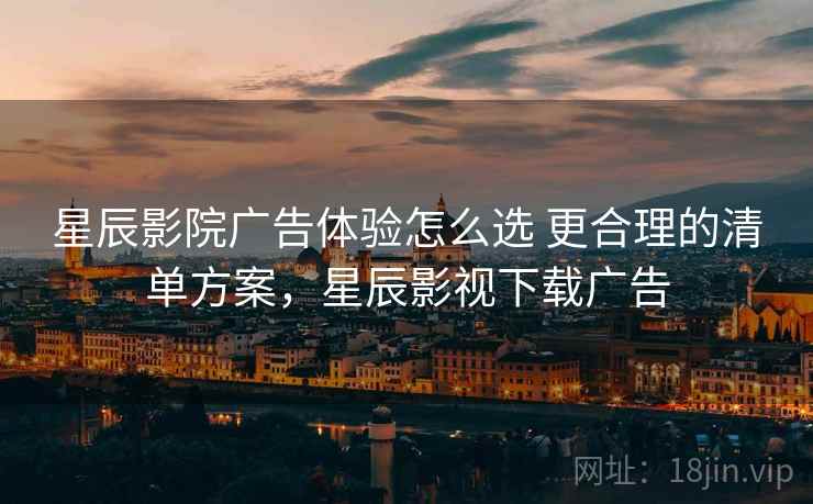星辰影院广告体验怎么选 更合理的清单方案，星辰影视下载广告