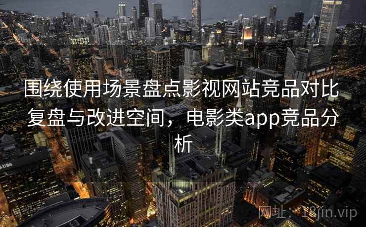 围绕使用场景盘点影视网站竞品对比 复盘与改进空间，电影类app竞品分析