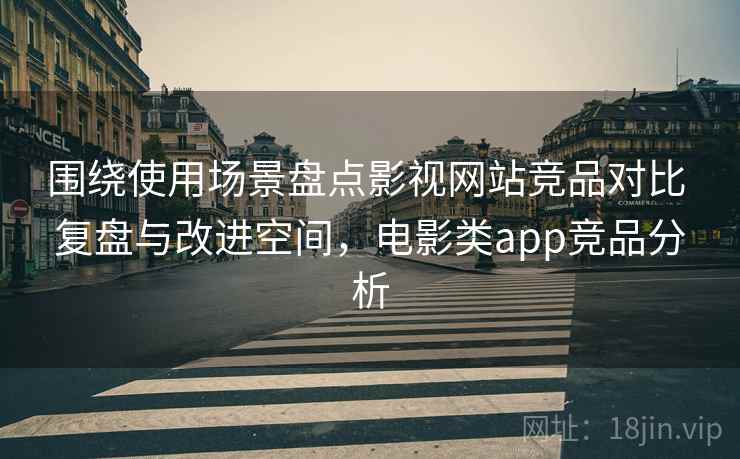围绕使用场景盘点影视网站竞品对比 复盘与改进空间，电影类app竞品分析