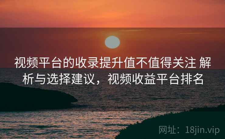 视频平台的收录提升值不值得关注 解析与选择建议，视频收益平台排名
