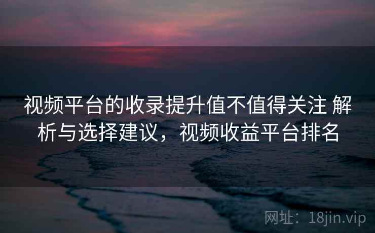 视频平台的收录提升值不值得关注 解析与选择建议，视频收益平台排名