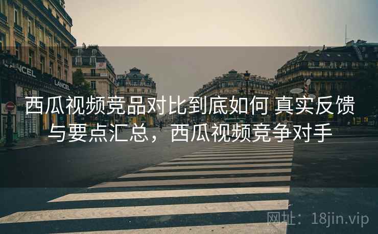西瓜视频竞品对比到底如何 真实反馈与要点汇总，西瓜视频竞争对手