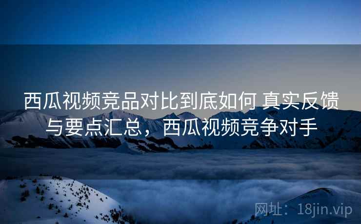西瓜视频竞品对比到底如何 真实反馈与要点汇总，西瓜视频竞争对手