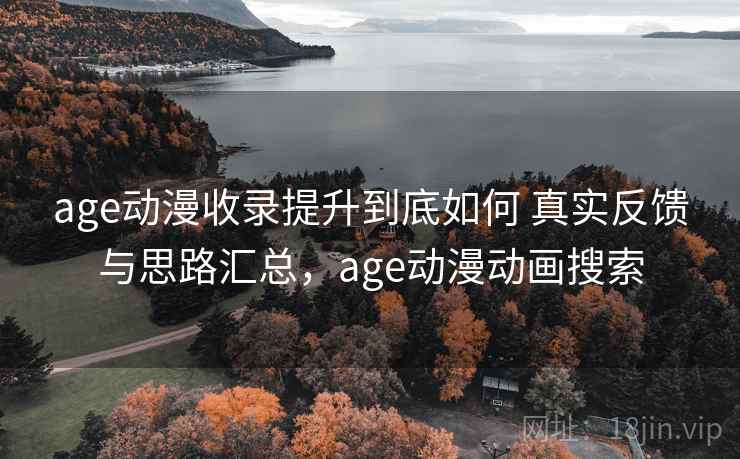 age动漫收录提升到底如何 真实反馈与思路汇总，age动漫动画搜索