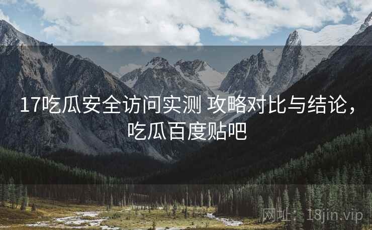 17吃瓜安全访问实测 攻略对比与结论，吃瓜百度贴吧