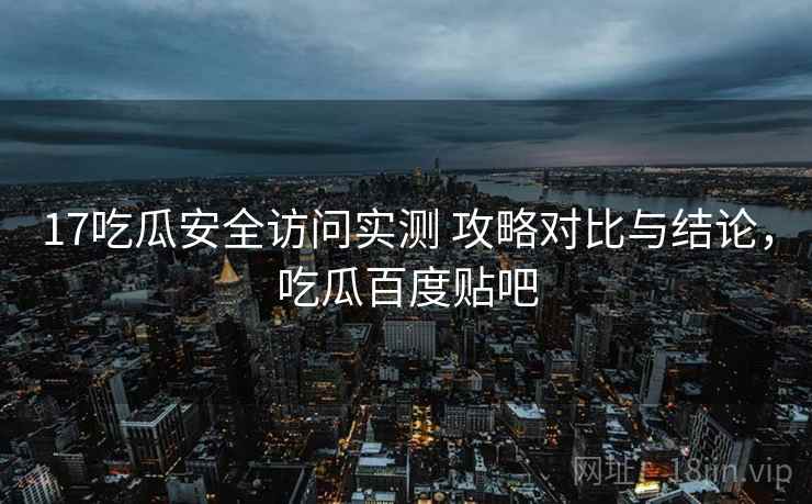 17吃瓜安全访问实测 攻略对比与结论，吃瓜百度贴吧