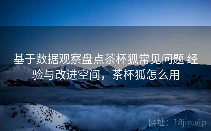 基于数据观察盘点茶杯狐常见问题 经验与改进空间,茶杯狐怎么用 基于数据观察盘点茶杯狐常见问题 经验与改进空间,茶杯狐怎么用