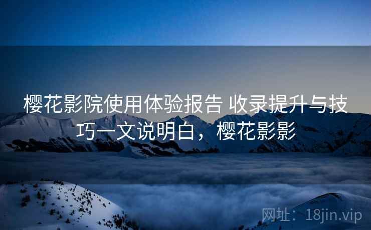 樱花影院使用体验报告 收录提升与技巧一文说明白,樱花影影 樱花影院使用体验报告 收录提升与技巧一文说明白,樱花影影