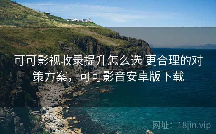 可可影视收录提升怎么选 更合理的对策方案,可可影音安卓版下载 可可影视收录提升怎么选 更合理的对策方案,可可影音安卓版下载